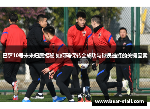 巴萨10号未来归属揭秘 如何确保转会成功与球员选择的关键因素 巴萨10号未来归属揭秘 如何确保转会成功与球员选择的关键因素